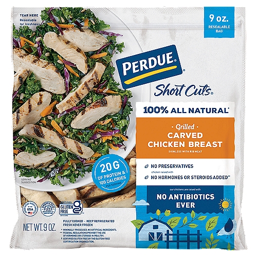 PERDUE SHORT CUTS Carved Chicken Breast Grilled (9 oz.)
No antibiotics ever!*
*Our chickens are raised with
✓ No animal by-products
✓ All vegetarian diet
✓ Cage free in the USA

No hormones or steroids added‡
‡Federal regulations prohibit the use of hormones or steroids in poultry.

Made with 100% all natural† chicken

Perdue® Short Cuts® chicken strips are carved from 100% all natural† chicken then perfectly seasoned and roasted.
Perfect for: Salads, wraps, fajitas
†Minimally processed. No artificial ingredients.

Grilled PERDUE® SHORT CUTS® Carved Chicken Breast are perfectly seasoned, fully cooked, chicken strips. Skip the grill and make meal prep a breeze. Whether you eat them right out of the bag or add them to your favorite salad, wrap, or pasta, these chicken strips are delicious and ready when you are!
