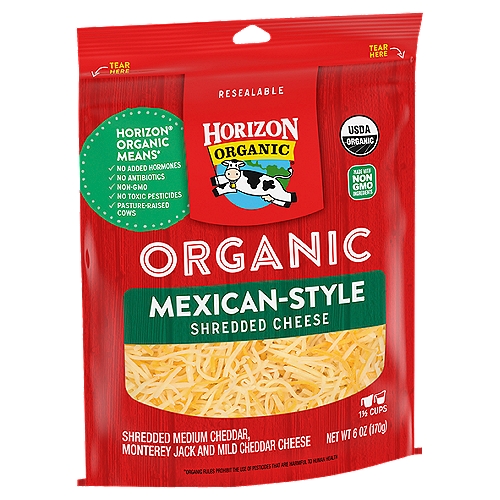 Horizon Organic Mexican-Style Shredded Cheese, 6 oz
Shredded Medium Cheddar, Monterey Jack and Mild Cheddar Cheese

Horizon® Organic Means*
✓ No Added Hormones
✓ No Antibiotics
✓ Non-GMO
✓ No Toxic Pesticides
✓ Pasture-Raised Cows
*Organic Rules Prohibit the Use of Pesticides that are Harmful to Human Health

10 to 1
Making cheese with organic milk matters because it takes about 10 cups of milk to make just 1 cup of cheese. And of course we use Horizon® organic milk to make our delicious cheese.

Pasture-Raised
Horizon® cows spend at least 120 days grazing on pasture each year. They eat organic, with no GMOs, antibiotics or added hormones.
